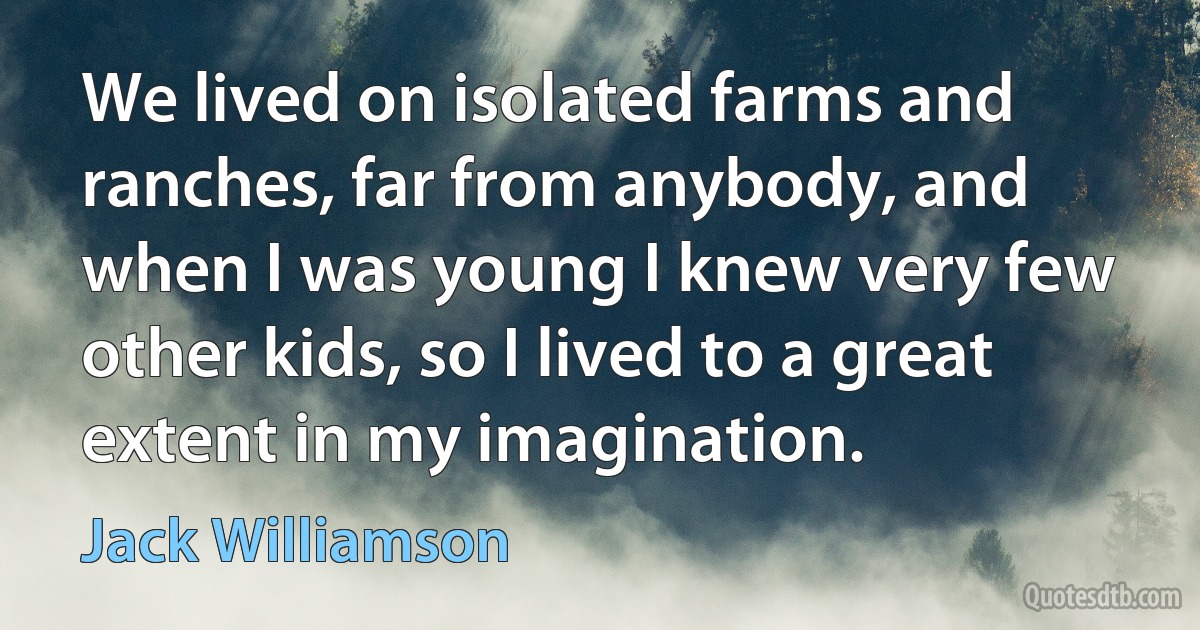 We lived on isolated farms and ranches, far from anybody, and when I was young I knew very few other kids, so I lived to a great extent in my imagination. (Jack Williamson)