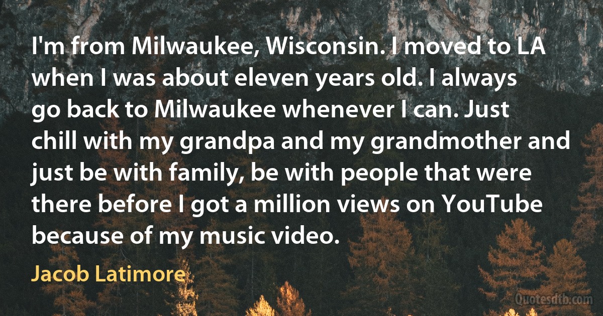 I'm from Milwaukee, Wisconsin. I moved to LA when I was about eleven years old. I always go back to Milwaukee whenever I can. Just chill with my grandpa and my grandmother and just be with family, be with people that were there before I got a million views on YouTube because of my music video. (Jacob Latimore)