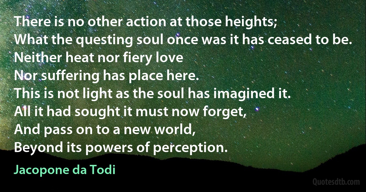 There is no other action at those heights;
What the questing soul once was it has ceased to be.
Neither heat nor fiery love
Nor suffering has place here.
This is not light as the soul has imagined it.
All it had sought it must now forget,
And pass on to a new world,
Beyond its powers of perception. (Jacopone da Todi)