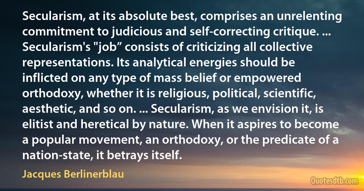 Secularism, at its absolute best, comprises an unrelenting commitment to judicious and self-correcting critique. ... Secularism's "job” consists of criticizing all collective representations. Its analytical energies should be inflicted on any type of mass belief or empowered orthodoxy, whether it is religious, political, scientific, aesthetic, and so on. ... Secularism, as we envision it, is elitist and heretical by nature. When it aspires to become a popular movement, an orthodoxy, or the predicate of a nation-state, it betrays itself. (Jacques Berlinerblau)