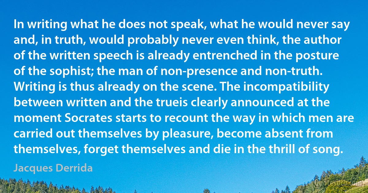 In writing what he does not speak, what he would never say and, in truth, would probably never even think, the author of the written speech is already entrenched in the posture of the sophist; the man of non-presence and non-truth. Writing is thus already on the scene. The incompatibility between written and the trueis clearly announced at the moment Socrates starts to recount the way in which men are carried out themselves by pleasure, become absent from themselves, forget themselves and die in the thrill of song. (Jacques Derrida)