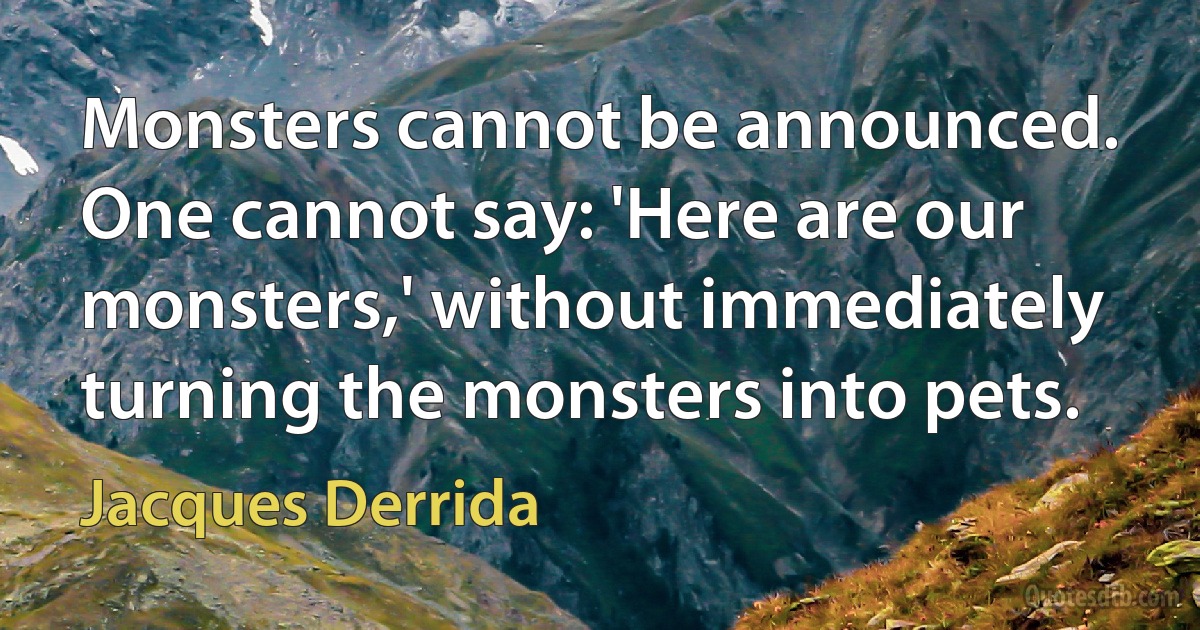 Monsters cannot be announced. One cannot say: 'Here are our monsters,' without immediately turning the monsters into pets. (Jacques Derrida)