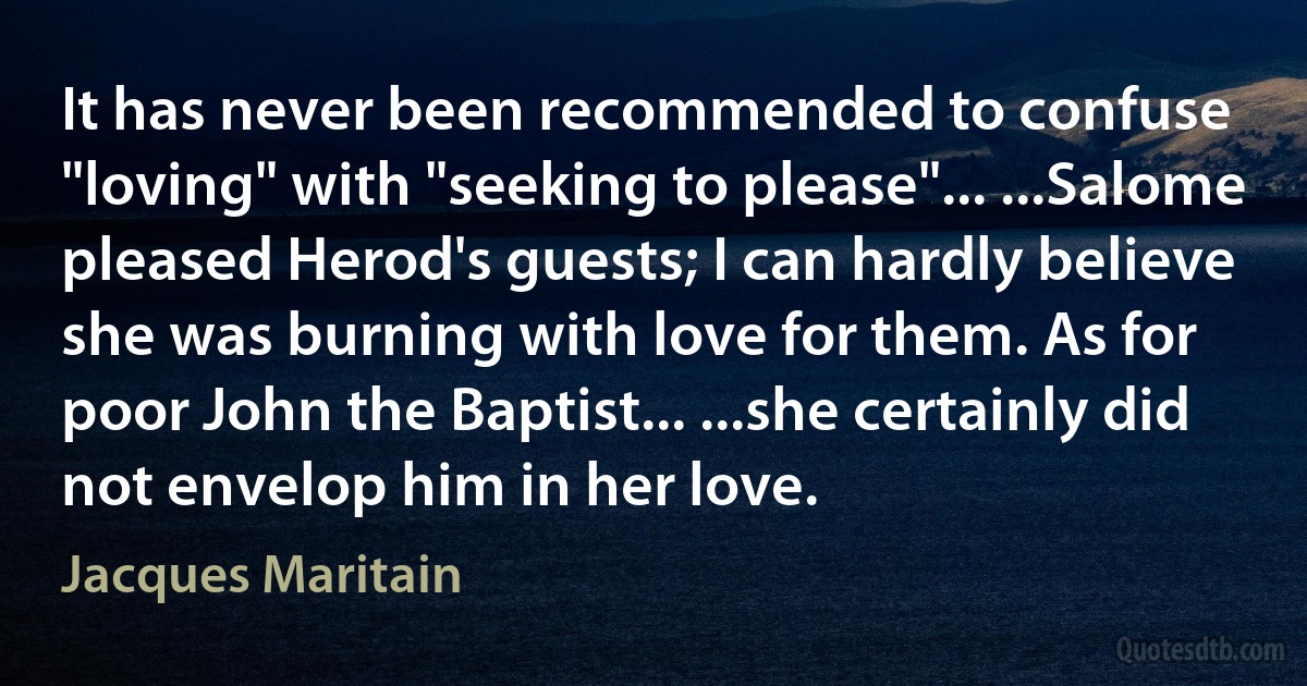 It has never been recommended to confuse "loving" with "seeking to please"... ...Salome pleased Herod's guests; I can hardly believe she was burning with love for them. As for poor John the Baptist... ...she certainly did not envelop him in her love. (Jacques Maritain)