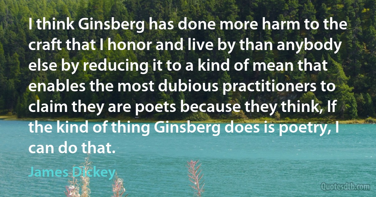 I think Ginsberg has done more harm to the craft that I honor and live by than anybody else by reducing it to a kind of mean that enables the most dubious practitioners to claim they are poets because they think, If the kind of thing Ginsberg does is poetry, I can do that. (James Dickey)