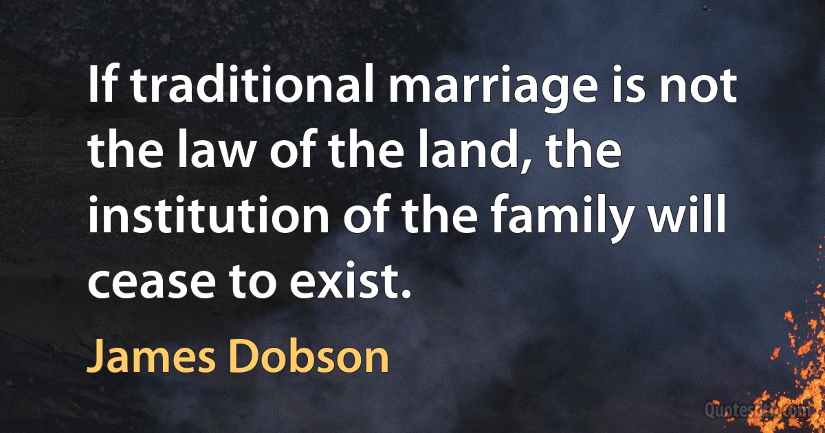 If traditional marriage is not the law of the land, the institution of the family will cease to exist. (James Dobson)