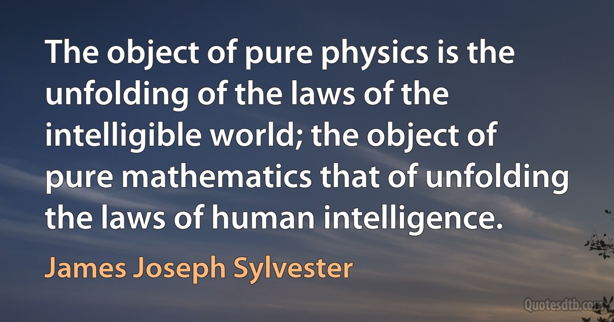 The object of pure physics is the unfolding of the laws of the intelligible world; the object of pure mathematics that of unfolding the laws of human intelligence. (James Joseph Sylvester)