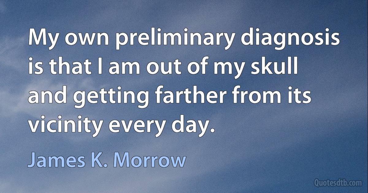 My own preliminary diagnosis is that I am out of my skull and getting farther from its vicinity every day. (James K. Morrow)