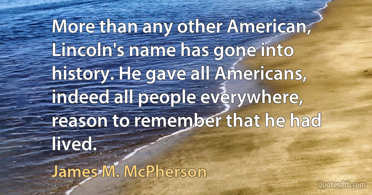 More than any other American, Lincoln's name has gone into history. He gave all Americans, indeed all people everywhere, reason to remember that he had lived. (James M. McPherson)