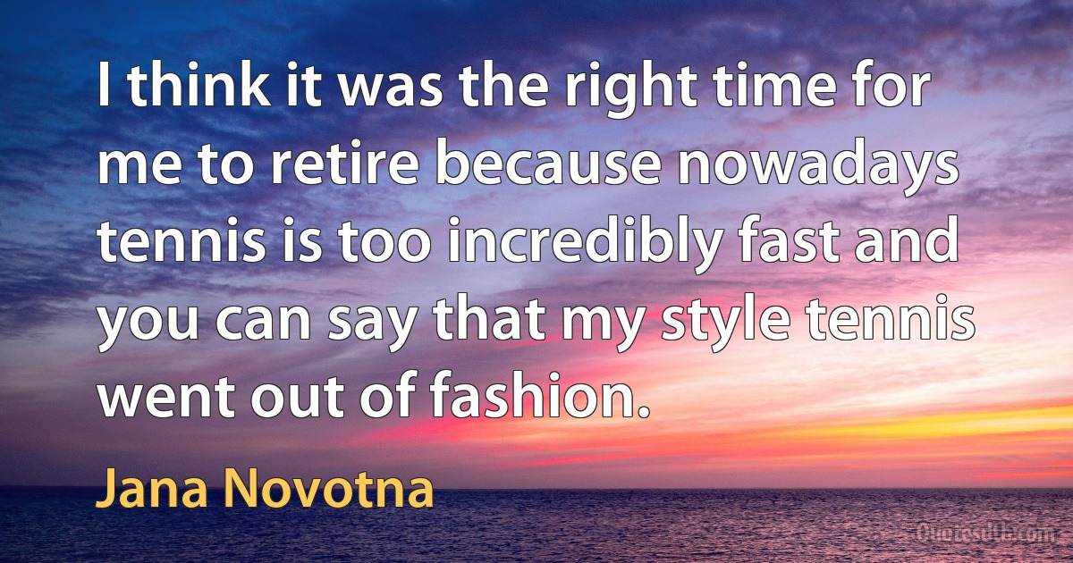 I think it was the right time for me to retire because nowadays tennis is too incredibly fast and you can say that my style tennis went out of fashion. (Jana Novotna)