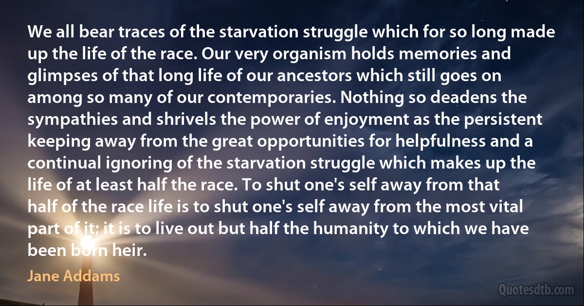 We all bear traces of the starvation struggle which for so long made up the life of the race. Our very organism holds memories and glimpses of that long life of our ancestors which still goes on among so many of our contemporaries. Nothing so deadens the sympathies and shrivels the power of enjoyment as the persistent keeping away from the great opportunities for helpfulness and a continual ignoring of the starvation struggle which makes up the life of at least half the race. To shut one's self away from that half of the race life is to shut one's self away from the most vital part of it; it is to live out but half the humanity to which we have been born heir. (Jane Addams)