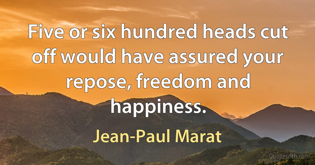 Five or six hundred heads cut off would have assured your repose, freedom and happiness. (Jean-Paul Marat)