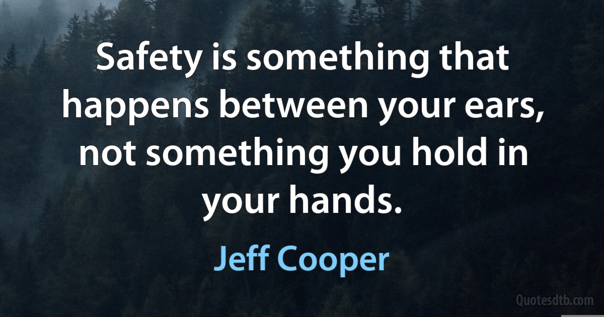 Safety is something that happens between your ears, not something you hold in your hands. (Jeff Cooper)