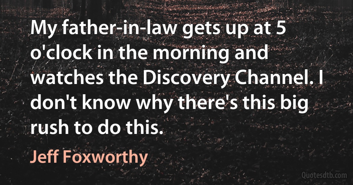 My father-in-law gets up at 5 o'clock in the morning and watches the Discovery Channel. I don't know why there's this big rush to do this. (Jeff Foxworthy)