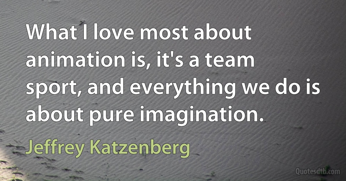 What I love most about animation is, it's a team sport, and everything we do is about pure imagination. (Jeffrey Katzenberg)