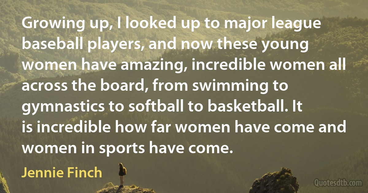 Growing up, I looked up to major league baseball players, and now these young women have amazing, incredible women all across the board, from swimming to gymnastics to softball to basketball. It is incredible how far women have come and women in sports have come. (Jennie Finch)