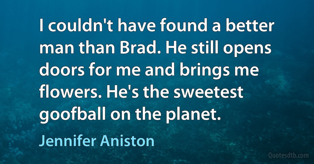 I couldn't have found a better man than Brad. He still opens doors for me and brings me flowers. He's the sweetest goofball on the planet. (Jennifer Aniston)