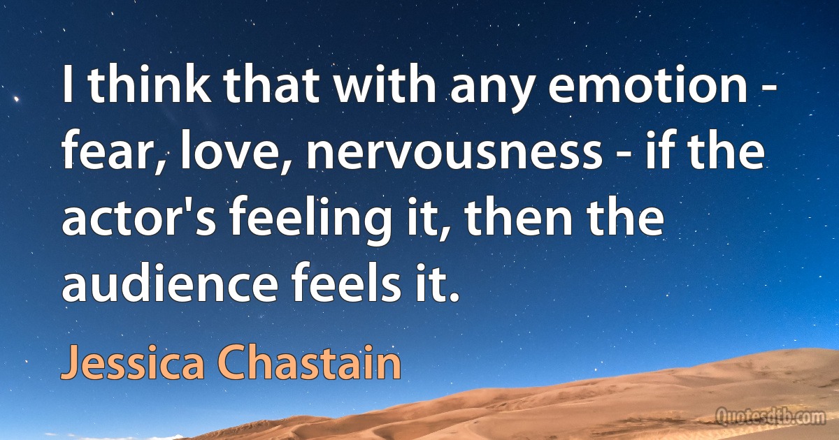 I think that with any emotion - fear, love, nervousness - if the actor's feeling it, then the audience feels it. (Jessica Chastain)