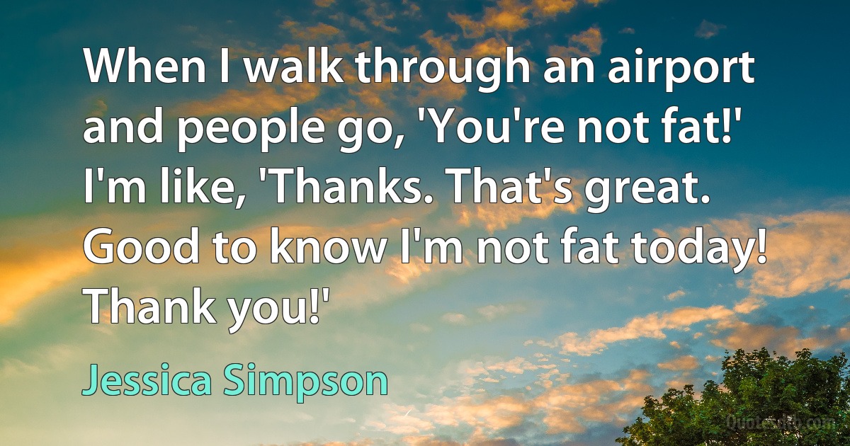 When I walk through an airport and people go, 'You're not fat!' I'm like, 'Thanks. That's great. Good to know I'm not fat today! Thank you!' (Jessica Simpson)