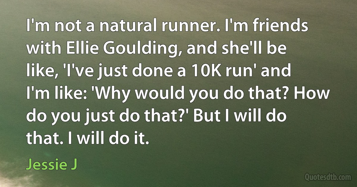 I'm not a natural runner. I'm friends with Ellie Goulding, and she'll be like, 'I've just done a 10K run' and I'm like: 'Why would you do that? How do you just do that?' But I will do that. I will do it. (Jessie J)