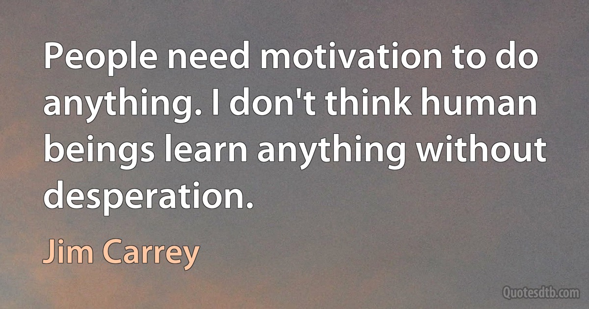 People need motivation to do anything. I don't think human beings learn anything without desperation. (Jim Carrey)