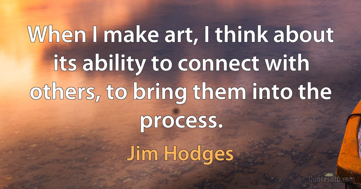 When I make art, I think about its ability to connect with others, to bring them into the process. (Jim Hodges)