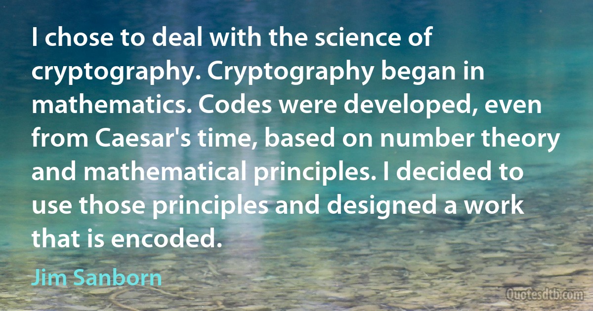 I chose to deal with the science of cryptography. Cryptography began in mathematics. Codes were developed, even from Caesar's time, based on number theory and mathematical principles. I decided to use those principles and designed a work that is encoded. (Jim Sanborn)