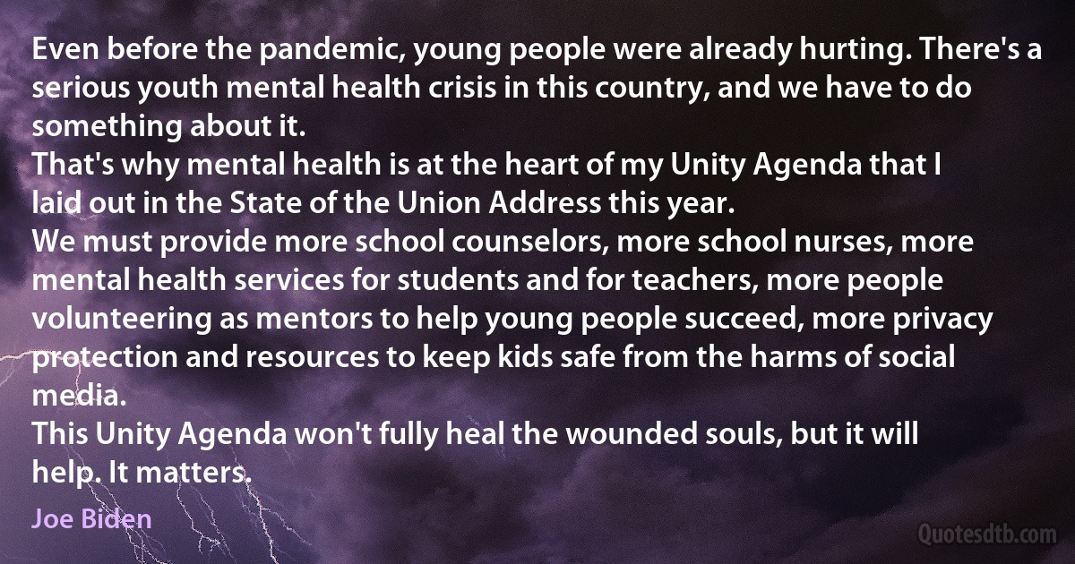 Even before the pandemic, young people were already hurting. There's a serious youth mental health crisis in this country, and we have to do something about it.
That's why mental health is at the heart of my Unity Agenda that I laid out in the State of the Union Address this year.
We must provide more school counselors, more school nurses, more mental health services for students and for teachers, more people volunteering as mentors to help young people succeed, more privacy protection and resources to keep kids safe from the harms of social media.
This Unity Agenda won't fully heal the wounded souls, but it will help. It matters. (Joe Biden)