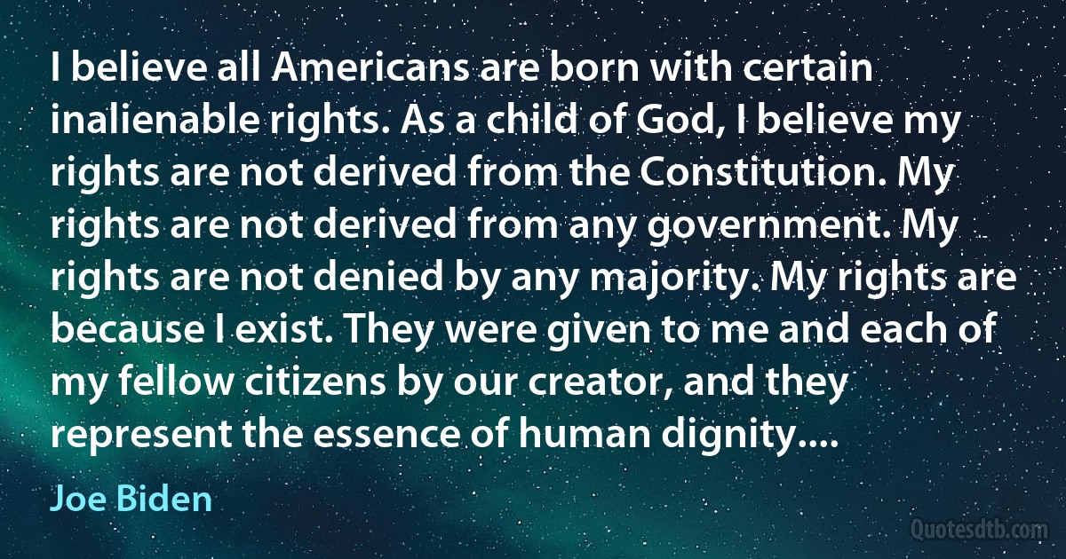 I believe all Americans are born with certain inalienable rights. As a child of God, I believe my rights are not derived from the Constitution. My rights are not derived from any government. My rights are not denied by any majority. My rights are because I exist. They were given to me and each of my fellow citizens by our creator, and they represent the essence of human dignity.... (Joe Biden)