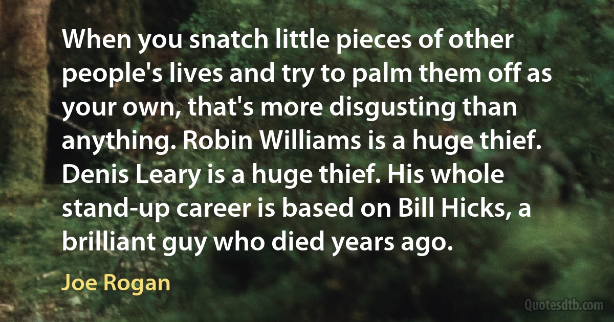 When you snatch little pieces of other people's lives and try to palm them off as your own, that's more disgusting than anything. Robin Williams is a huge thief. Denis Leary is a huge thief. His whole stand-up career is based on Bill Hicks, a brilliant guy who died years ago. (Joe Rogan)