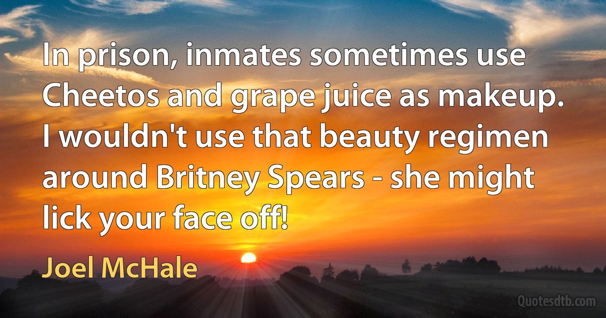 In prison, inmates sometimes use Cheetos and grape juice as makeup. I wouldn't use that beauty regimen around Britney Spears - she might lick your face off! (Joel McHale)