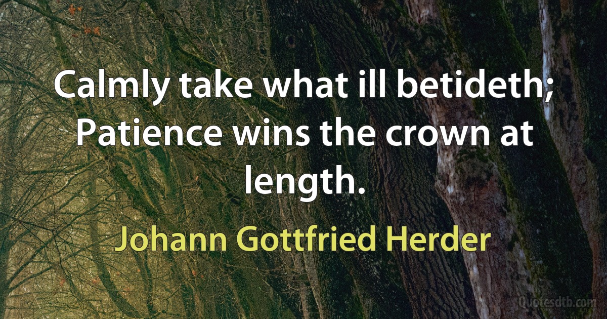 Calmly take what ill betideth;
Patience wins the crown at length. (Johann Gottfried Herder)