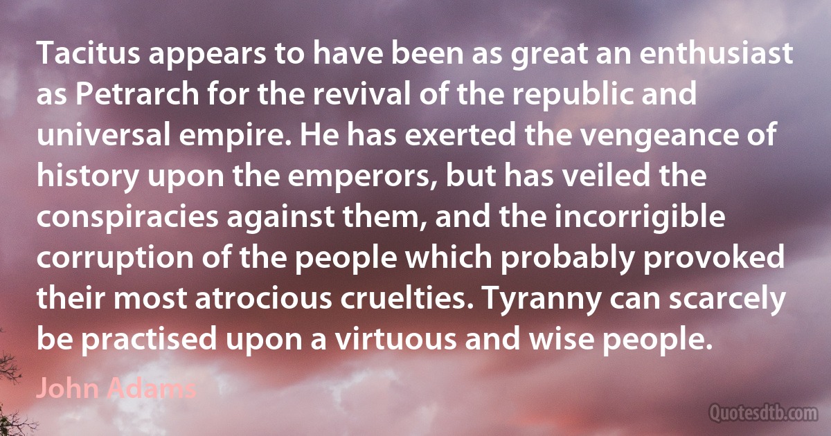 Tacitus appears to have been as great an enthusiast as Petrarch for the revival of the republic and universal empire. He has exerted the vengeance of history upon the emperors, but has veiled the conspiracies against them, and the incorrigible corruption of the people which probably provoked their most atrocious cruelties. Tyranny can scarcely be practised upon a virtuous and wise people. (John Adams)