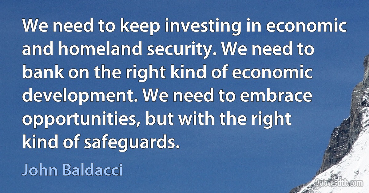 We need to keep investing in economic and homeland security. We need to bank on the right kind of economic development. We need to embrace opportunities, but with the right kind of safeguards. (John Baldacci)