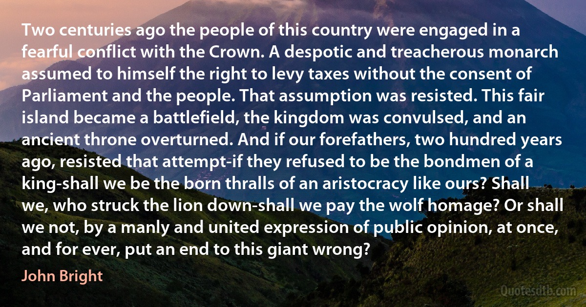 Two centuries ago the people of this country were engaged in a fearful conflict with the Crown. A despotic and treacherous monarch assumed to himself the right to levy taxes without the consent of Parliament and the people. That assumption was resisted. This fair island became a battlefield, the kingdom was convulsed, and an ancient throne overturned. And if our forefathers, two hundred years ago, resisted that attempt-if they refused to be the bondmen of a king-shall we be the born thralls of an aristocracy like ours? Shall we, who struck the lion down-shall we pay the wolf homage? Or shall we not, by a manly and united expression of public opinion, at once, and for ever, put an end to this giant wrong? (John Bright)