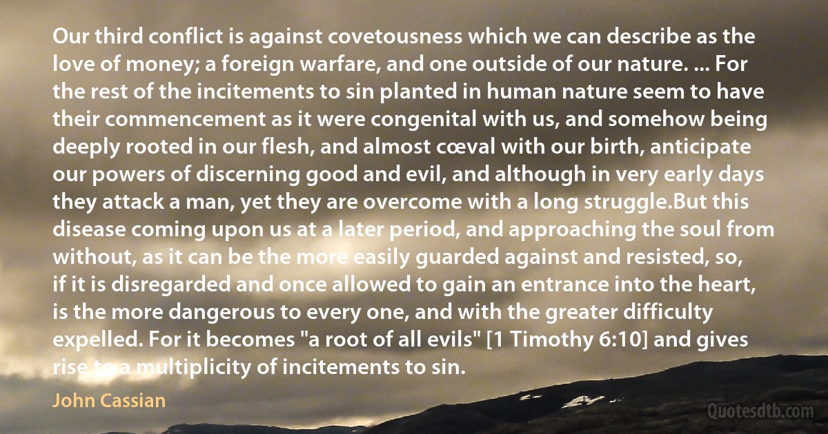 Our third conflict is against covetousness which we can describe as the love of money; a foreign warfare, and one outside of our nature. ... For the rest of the incitements to sin planted in human nature seem to have their commencement as it were congenital with us, and somehow being deeply rooted in our flesh, and almost cœval with our birth, anticipate our powers of discerning good and evil, and although in very early days they attack a man, yet they are overcome with a long struggle.But this disease coming upon us at a later period, and approaching the soul from without, as it can be the more easily guarded against and resisted, so, if it is disregarded and once allowed to gain an entrance into the heart, is the more dangerous to every one, and with the greater difficulty expelled. For it becomes "a root of all evils" [1 Timothy 6:10] and gives rise to a multiplicity of incitements to sin. (John Cassian)