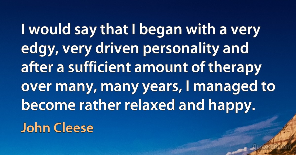 I would say that I began with a very edgy, very driven personality and after a sufficient amount of therapy over many, many years, I managed to become rather relaxed and happy. (John Cleese)