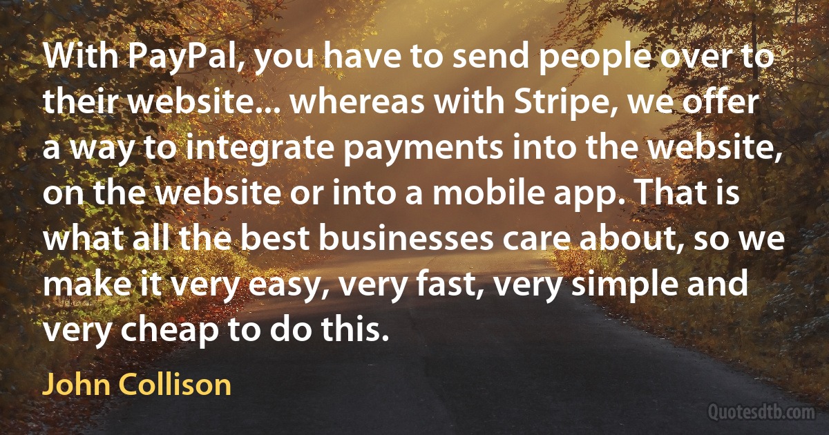 With PayPal, you have to send people over to their website... whereas with Stripe, we offer a way to integrate payments into the website, on the website or into a mobile app. That is what all the best businesses care about, so we make it very easy, very fast, very simple and very cheap to do this. (John Collison)