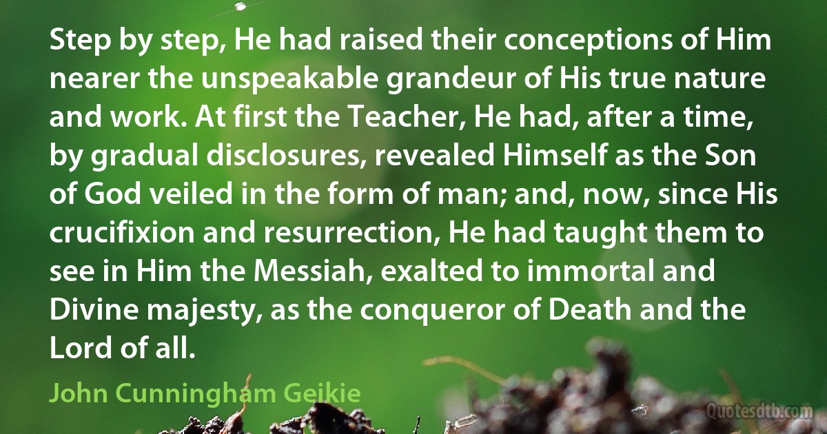 Step by step, He had raised their conceptions of Him nearer the unspeakable grandeur of His true nature and work. At first the Teacher, He had, after a time, by gradual disclosures, revealed Himself as the Son of God veiled in the form of man; and, now, since His crucifixion and resurrection, He had taught them to see in Him the Messiah, exalted to immortal and Divine majesty, as the conqueror of Death and the Lord of all. (John Cunningham Geikie)