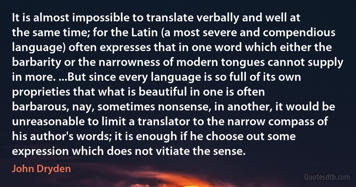 It is almost impossible to translate verbally and well at the same time; for the Latin (a most severe and compendious language) often expresses that in one word which either the barbarity or the narrowness of modern tongues cannot supply in more. ...But since every language is so full of its own proprieties that what is beautiful in one is often barbarous, nay, sometimes nonsense, in another, it would be unreasonable to limit a translator to the narrow compass of his author's words; it is enough if he choose out some expression which does not vitiate the sense. (John Dryden)