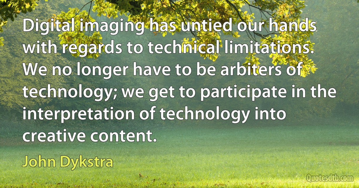 Digital imaging has untied our hands with regards to technical limitations. We no longer have to be arbiters of technology; we get to participate in the interpretation of technology into creative content. (John Dykstra)