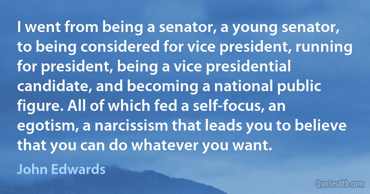 I went from being a senator, a young senator, to being considered for vice president, running for president, being a vice presidential candidate, and becoming a national public figure. All of which fed a self-focus, an egotism, a narcissism that leads you to believe that you can do whatever you want. (John Edwards)