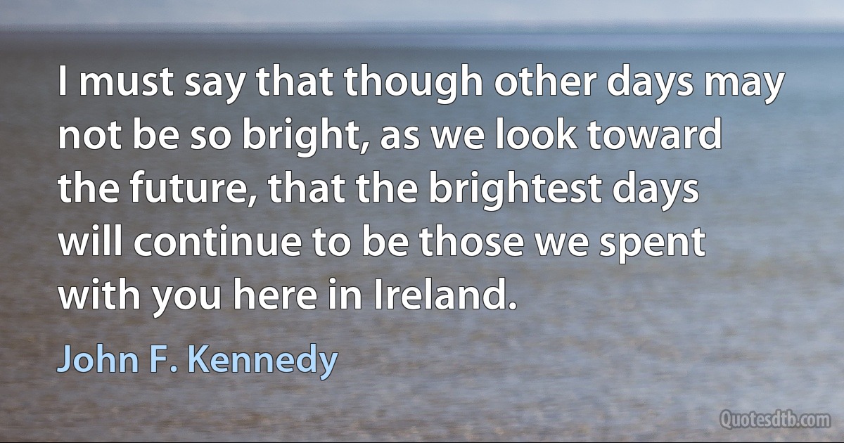 I must say that though other days may not be so bright, as we look toward the future, that the brightest days will continue to be those we spent with you here in Ireland. (John F. Kennedy)