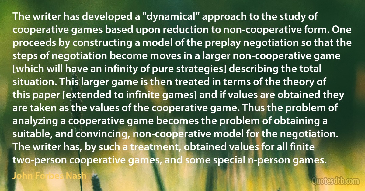 The writer has developed a "dynamical” approach to the study of cooperative games based upon reduction to non-cooperative form. One proceeds by constructing a model of the preplay negotiation so that the steps of negotiation become moves in a larger non-cooperative game [which will have an infinity of pure strategies] describing the total situation. This larger game is then treated in terms of the theory of this paper [extended to infinite games] and if values are obtained they are taken as the values of the cooperative game. Thus the problem of analyzing a cooperative game becomes the problem of obtaining a suitable, and convincing, non-cooperative model for the negotiation.
The writer has, by such a treatment, obtained values for all finite two-person cooperative games, and some special n-person games. (John Forbes Nash)