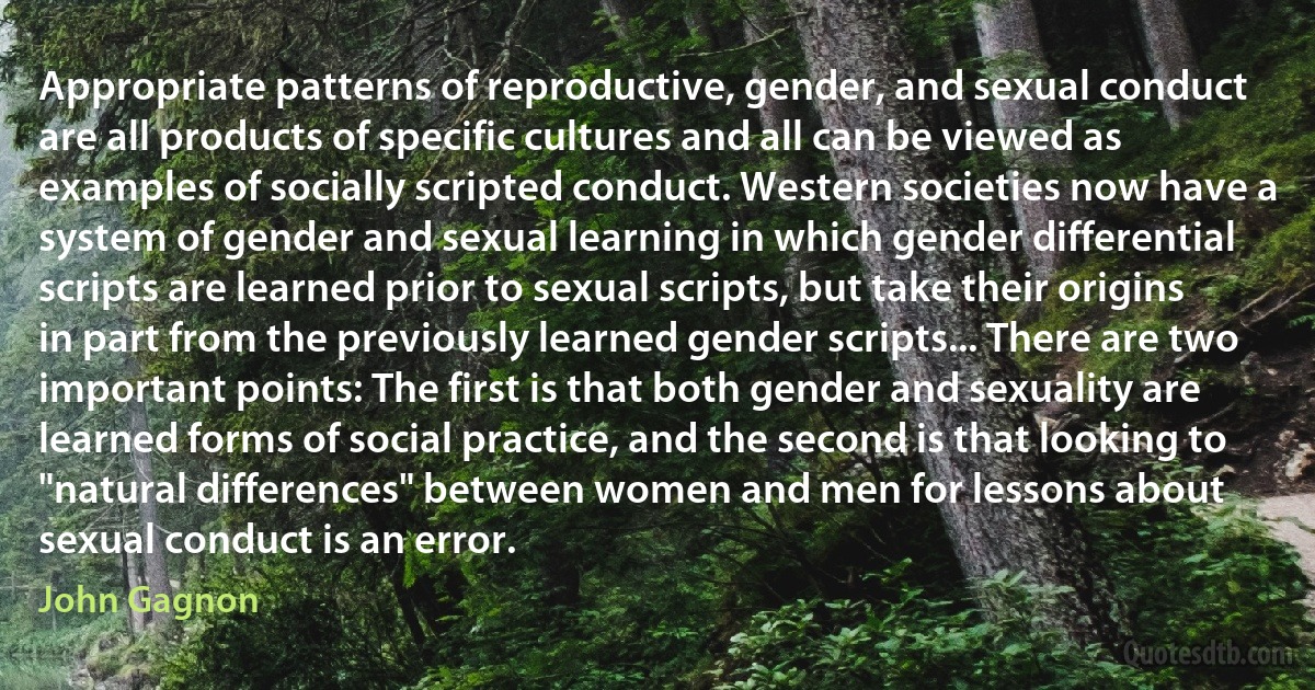 Appropriate patterns of reproductive, gender, and sexual conduct are all products of specific cultures and all can be viewed as examples of socially scripted conduct. Western societies now have a system of gender and sexual learning in which gender differential scripts are learned prior to sexual scripts, but take their origins in part from the previously learned gender scripts... There are two important points: The first is that both gender and sexuality are learned forms of social practice, and the second is that looking to "natural differences" between women and men for lessons about sexual conduct is an error. (John Gagnon)