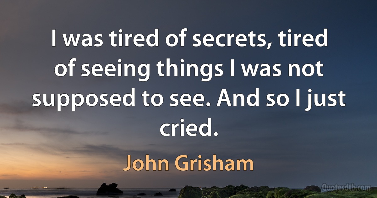 I was tired of secrets, tired of seeing things I was not supposed to see. And so I just cried. (John Grisham)