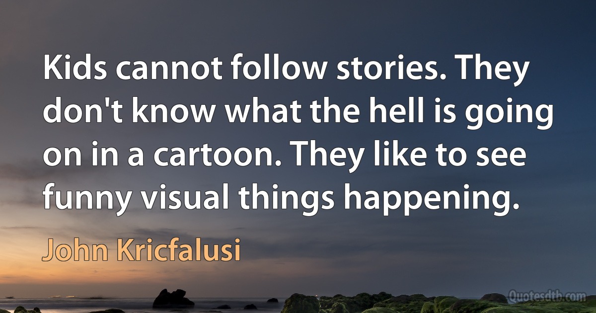 Kids cannot follow stories. They don't know what the hell is going on in a cartoon. They like to see funny visual things happening. (John Kricfalusi)