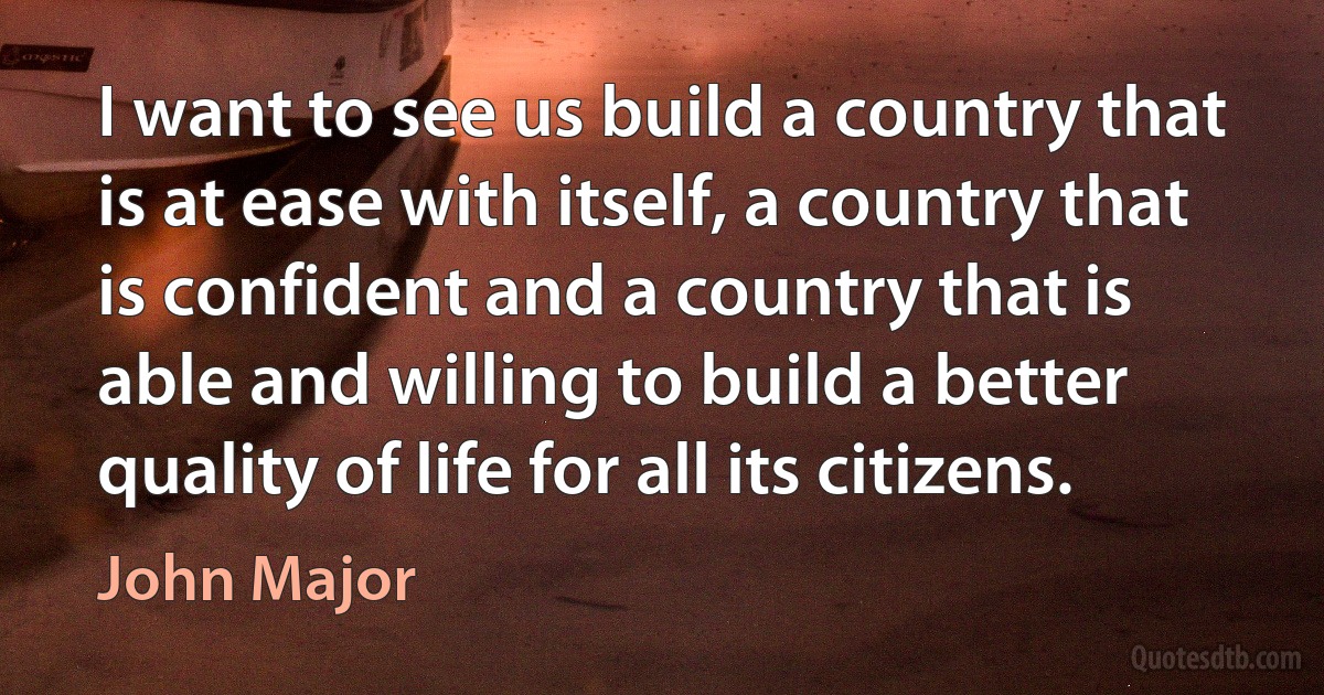 I want to see us build a country that is at ease with itself, a country that is confident and a country that is able and willing to build a better quality of life for all its citizens. (John Major)