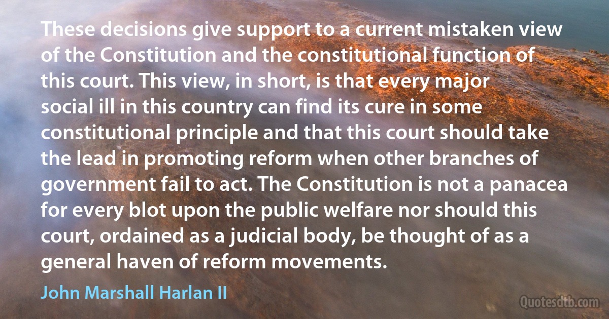 These decisions give support to a current mistaken view of the Constitution and the constitutional function of this court. This view, in short, is that every major social ill in this country can find its cure in some constitutional principle and that this court should take the lead in promoting reform when other branches of government fail to act. The Constitution is not a panacea for every blot upon the public welfare nor should this court, ordained as a judicial body, be thought of as a general haven of reform movements. (John Marshall Harlan II)