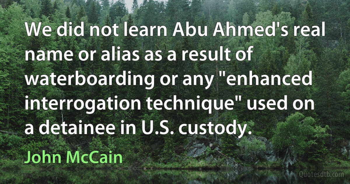 We did not learn Abu Ahmed's real name or alias as a result of waterboarding or any "enhanced interrogation technique" used on a detainee in U.S. custody. (John McCain)