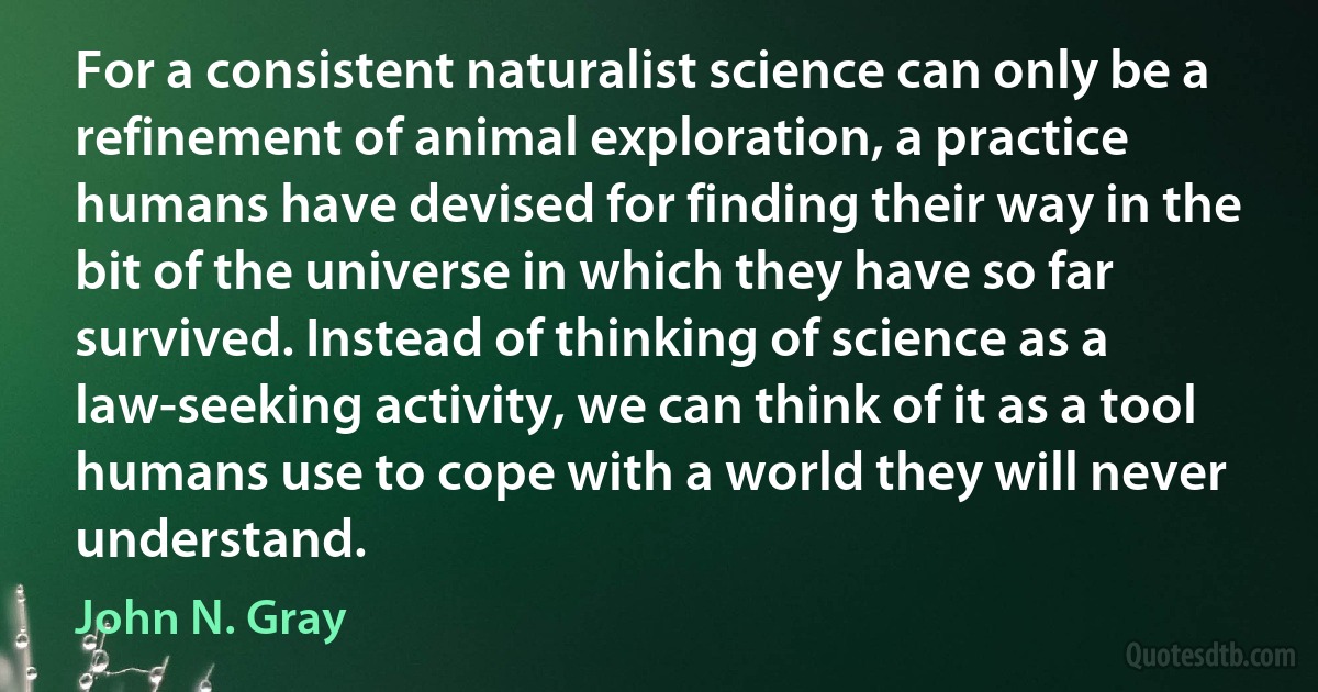 For a consistent naturalist science can only be a refinement of animal exploration, a practice humans have devised for finding their way in the bit of the universe in which they have so far survived. Instead of thinking of science as a law-seeking activity, we can think of it as a tool humans use to cope with a world they will never understand. (John N. Gray)